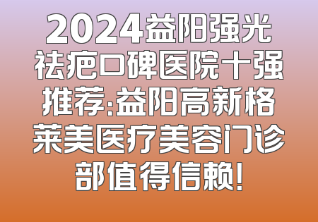 2024益阳强光祛疤口碑医院十强推荐：益阳高新格莱美医疗美容门诊部值得信赖！
