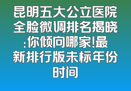 昆明五大公立医院全脸微调排名揭晓：你倾向哪家！最新排行版未标年份时间
