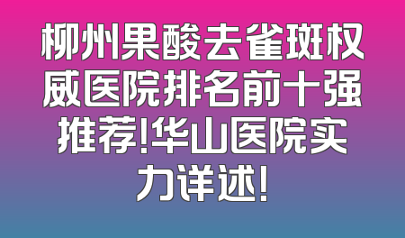 柳州果酸去雀斑权威医院排名前十强推荐！华山医院实力详述！