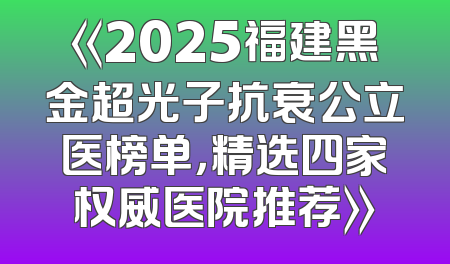 《2025福建黑金超光子抗衰公立医榜单，精选四家权威医院推荐》