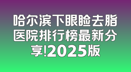 哈尔滨下眼睑去脂医院排行榜最新分享！2025版