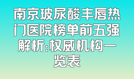 南京玻尿酸丰唇热门医院榜单前五强解析：权威机构一览表