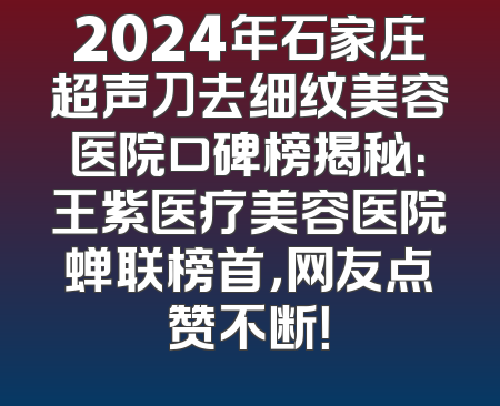 2024年石家庄超声刀去细纹美容医院口碑榜揭秘：王紫医疗美容医院蝉联榜首，网友点赞不断！