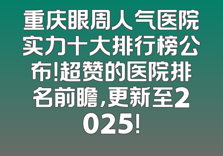 重庆眼周人气医院实力十大排行榜公布！超赞的医院排名前瞻，更新至2025！