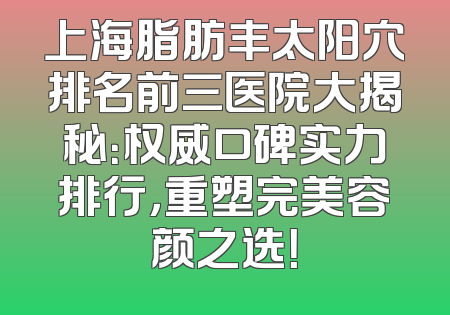 上海脂肪丰太阳穴排名前三医院大揭秘：权威口碑实力排行，重塑完美容颜之选！