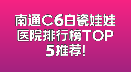 南通C6白瓷娃娃医院排行榜TOP5推荐！