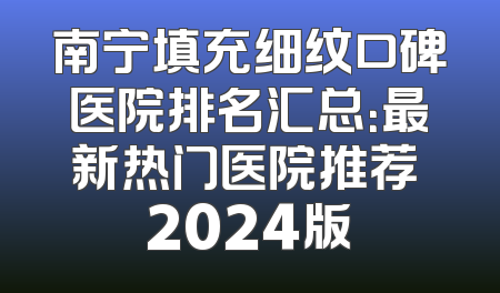 南宁填充细纹口碑医院排名汇总：最新热门医院推荐 2024版