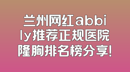 兰州网红abbily推荐正规医院隆胸排名榜分享！