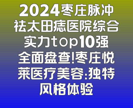 2024枣庄脉冲祛太田痣医院综合实力top10强全面盘查！枣庄悦莱医疗美容：独特风格体验