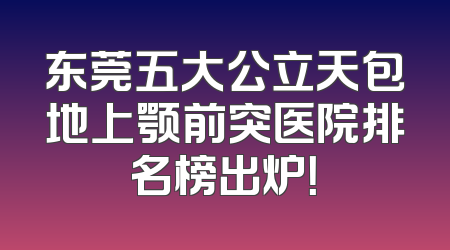 东莞五大公立天包地上颚前突医院排名榜出炉！