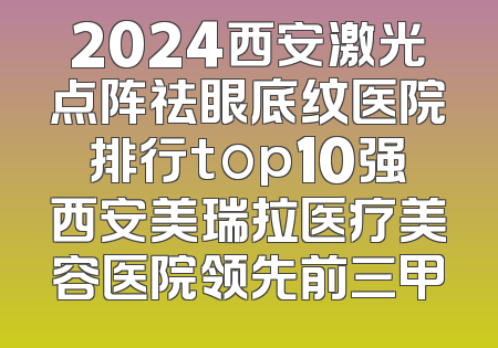 2024西安激光点阵祛眼底纹医院排行top10强西安美瑞拉医疗美容医院领先前三甲