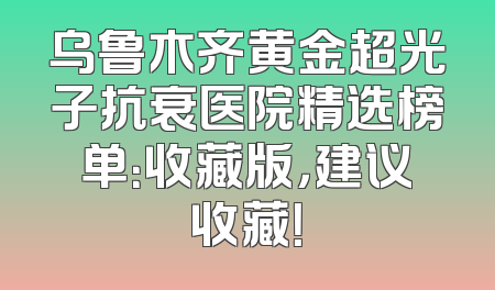 乌鲁木齐黄金超光子抗衰医院精选榜单：收藏版，建议收藏！