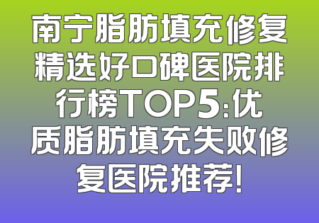 南宁脂肪填充修复精选好口碑医院排行榜TOP5：优质脂肪填充失败修复医院推荐！