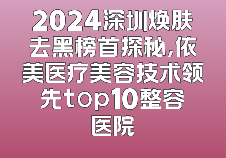 2024深圳焕肤去黑榜首探秘，依美医疗美容技术领先top10整容医院