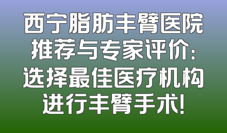 西宁脂肪丰臂医院推荐与专家评价：选择最佳医疗机构进行丰臂手术！