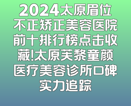 2024太原眉位不正矫正美容医院前十排行榜点击收藏！太原芙黎童颜医疗美容诊所口碑实力追踪