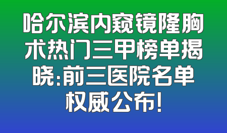 哈尔滨内窥镜隆胸术热门三甲榜单揭晓：前三医院名单权威公布！