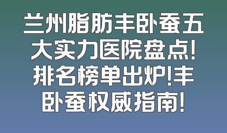 兰州脂肪丰卧蚕五大实力医院盘点！排名榜单出炉！丰卧蚕权威指南！