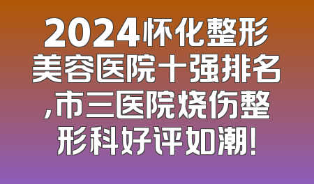 2024怀化整形美容医院十强排名，市三医院烧伤整形科好评如潮！