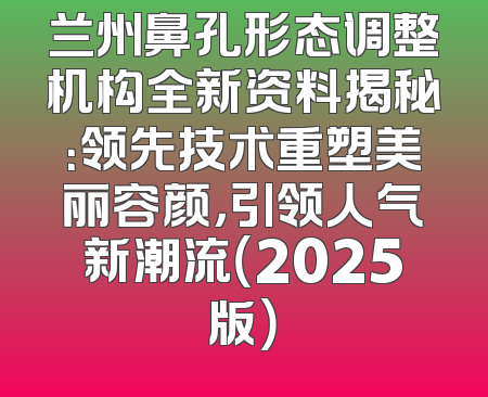 兰州鼻孔形态调整机构全新资料揭秘：领先技术重塑美丽容颜，引领人气新潮流（2025版）