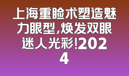 上海重睑术塑造魅力眼型，焕发双眼迷人光彩！2024