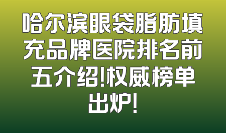 哈尔滨眼袋脂肪填充品牌医院排名前五介绍！权威榜单出炉！