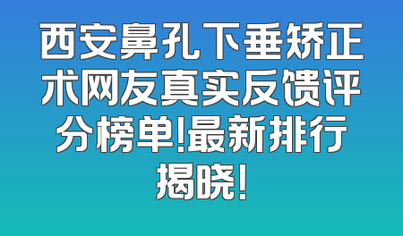 西安鼻孔下垂矫正术网友真实反馈评分榜单！最新排行揭晓！
