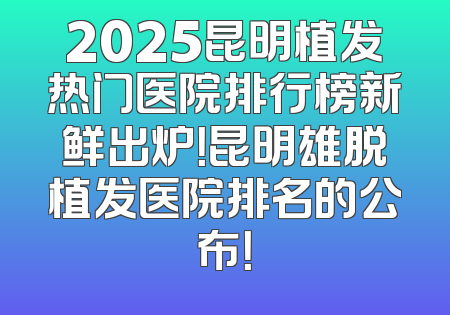 2025昆明植发热门医院排行榜新鲜出炉！昆明雄脱植发医院排名的公布！