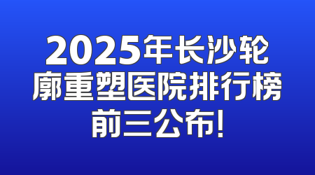 2025年长沙轮廓重塑医院排行榜前三公布！