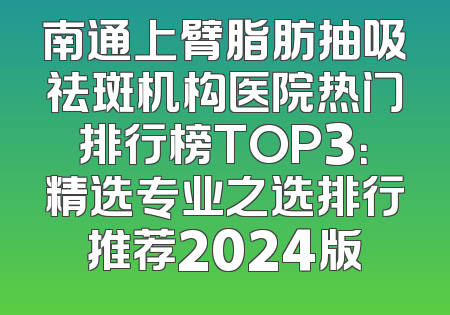 南通上臂脂肪抽吸祛斑机构医院热门排行榜TOP3：精选专业之选排行推荐2024版