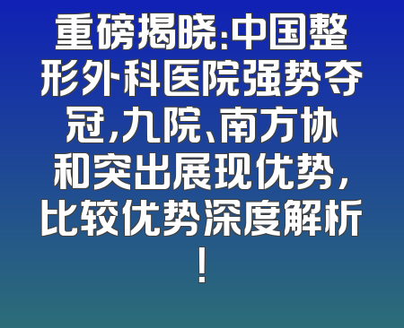 重磅揭晓：中国整形外科医院强势夺冠，九院、南方协和突出展现优势，比较优势深度解析！