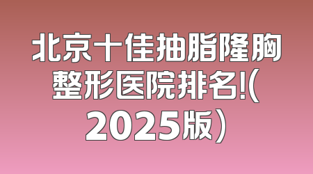 北京十佳抽脂隆胸整形医院排名！(2025版)