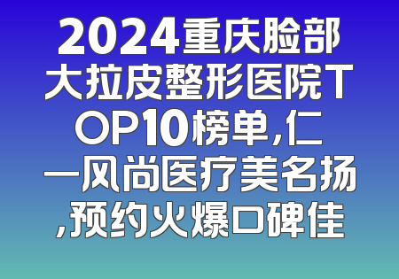 2024重庆脸部大拉皮整形医院TOP10榜单，仁一风尚医疗美名扬，预约火爆口碑佳