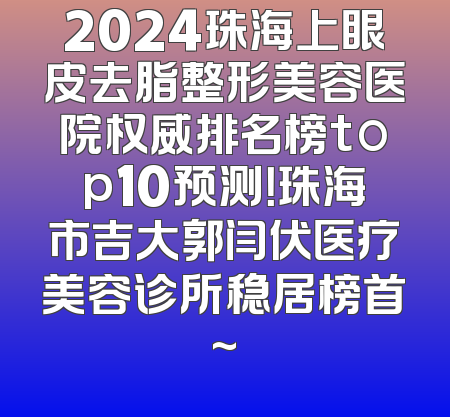 2024珠海上眼皮去脂整形美容医院权威排名榜top10预测！珠海市吉大郭闫伏医疗美容诊所稳居榜首~