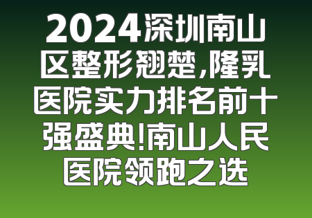 2024深圳南山区整形翘楚，隆乳医院实力排名前十强盛典！南山人民医院领跑之选