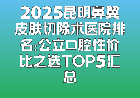 2025昆明鼻翼皮肤切除术医院排名：公立口腔性价比之选TOP5汇总