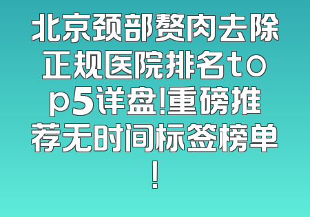 北京颈部赘肉去除正规医院排名top5详盘！重磅推荐无时间标签榜单！