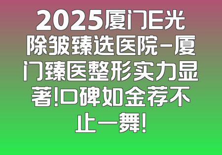 2025厦门E光除皱臻选医院-厦门臻医整形实力显著！口碑如金荐不止一舞！