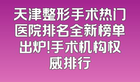 天津整形手术热门医院排名全新榜单出炉！手术机构权威排行
