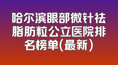 哈尔滨眼部微针祛脂肪粒公立医院排名榜单（最新）