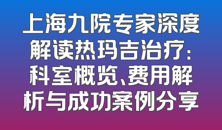 上海九院专家深度解读热玛吉治疗：科室概览、费用解析与成功案例分享