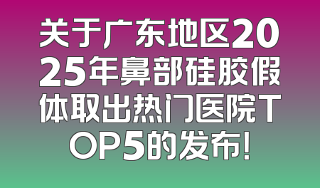 关于广东地区2025年鼻部硅胶假体取出热门医院TOP5的发布！