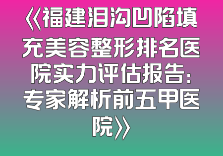 《福建泪沟凹陷填充美容整形排名医院实力评估报告：专家解析前五甲医院》