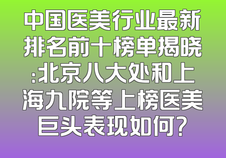 中国医美行业最新排名前十榜单揭晓：北京八大处和上海九院等上榜医美巨头表现如何？