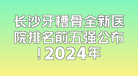 长沙牙槽骨全新医院排名前五强公布! 2024年