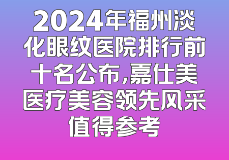 2024年福州淡化眼纹医院排行前十名公布，嘉仕美医疗美容领先风采值得参考