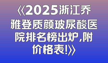 《2025浙江乔雅登质颜玻尿酸医院排名榜出炉，附价格表！》