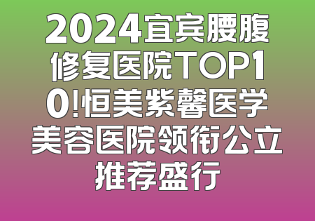 2024宜宾腰腹修复医院TOP10！恒美紫馨医学美容医院领衔公立推荐盛行