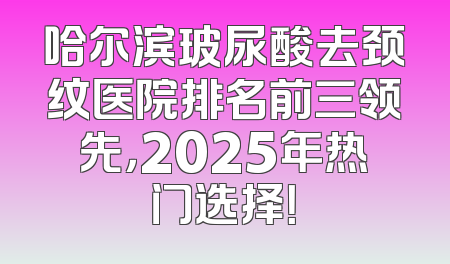哈尔滨玻尿酸去颈纹医院排名前三领先，2025年热门选择！