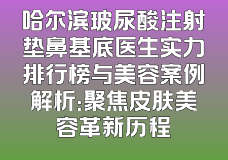 哈尔滨玻尿酸注射垫鼻基底医生实力排行榜与美容案例解析：聚焦皮肤美容革新历程